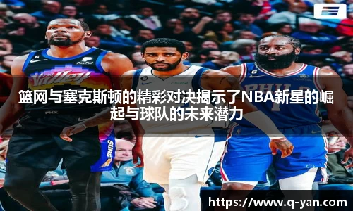 篮网与塞克斯顿的精彩对决揭示了NBA新星的崛起与球队的未来潜力